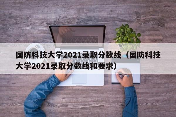 国防科技大学2021录取分数线公布，高考生必看指南,军校报考攻略，家长收藏手册