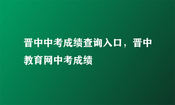 晋中中考成绩查询入口：晋中教育网中考成绩查询